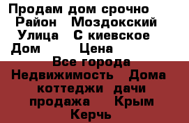 Продам дом срочно!!! › Район ­ Моздокский › Улица ­ С.киевское  › Дом ­ 22 › Цена ­ 650 000 - Все города Недвижимость » Дома, коттеджи, дачи продажа   . Крым,Керчь